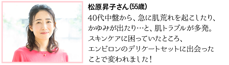 40代中盤から、急に肌荒れを起こしたり、かゆみが出たり…と、肌トラブルが多発。スキンケアに困っていたところ、エンビロンのデリケートセットに出会ったことで変われました！