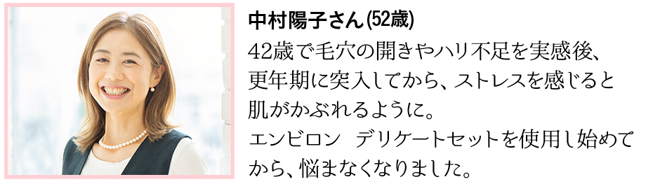 42歳で毛穴の開きやハリ不足を実感後、更年期に突入してから、ストレスを感じると肌がかぶれるように。エンビロン デリケートセットを使用し始めてから、悩まなくなりました。