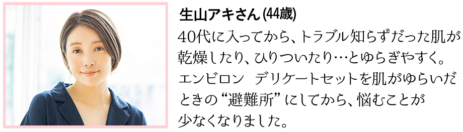 40代に入ってから、トラブル知らずだった肌が乾燥したり、ひりついたり…とゆらぎやすく。エンビロン デリケートセットを肌がゆらいだときの“避難所”にしてから、悩むことが少なくなりました。